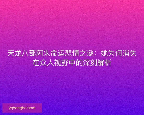 天龙八部阿朱命运悲情之谜：她为何消失在众人视野中的深刻解析