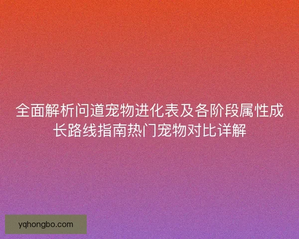 全面解析问道宠物进化表及各阶段属性成长路线指南热门宠物对比详解