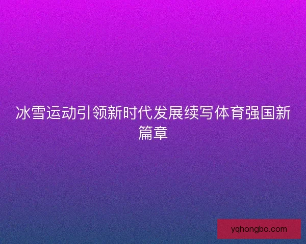 冰雪运动引领新时代发展续写体育强国新篇章