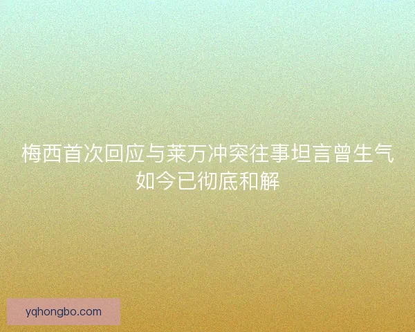 梅西首次回应与莱万冲突往事坦言曾生气如今已彻底和解