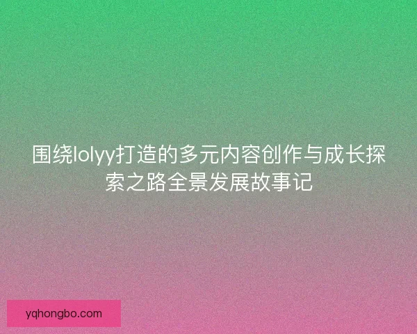 围绕lolyy打造的多元内容创作与成长探索之路全景发展故事记
